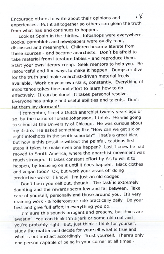 Encourage others to write about their opinions and ¥ experiences. Put it all together so others can glean the truth from what has and continues to happen. Look at Spain in the thirties. Infoshops were everywhere. Books, pamphlets and newspapers were avidly read, discussed and meaningful. Children became literate from these sources - and became anarchists. Don’t be afraid to take material from literature tables - and reproduce them. Start your own literary co-op. Seek mentors to help you. Be resourceful and find ways to make it happen. Dumpster dive for the truth and make anarchist-driven material freely available. Work on your own skills, constantly. Everything of importance takes time and effort to learn how to do effectively. 1t can be done! It takes personal resolve. Everyone has unique and useful abilities and talents. Don’t let them lay dormant! 1 remember, 1 met a Dutch anarchist twenty years ago or <0, by the name of Tomas Johansson, 1 think. He was going to ’school at the University of Chicago. He was curious about my distro. He asked something like “How can we get six or eight infoshops in the south suburbs?” That’s a great idea, but how is this possible without the painful, cautious first steps it takes to make even one happen? Last I knew he had moved to South America, where the anarchist movement was much stronger. It takes constant effort by A to will it to happen, by focusing on it until it does happen. Black clothes and vegan food? Ok, but work your asses off doing productive work! 1 know! I’m just an old codger. Don’t burn yourself out, though. The task is extremely daunting and the rewards seem few and far between. Take care of yourself, personally and those around you. It’s very Graining work - a rollercoaster ride practically daily. Do your best and give full effort in everything you do. Y’m sure this sounds arrogant and preachy, but times are awastin’. You can think I’m a jerk or some old coot and You’re probably right. But, just think - think for yourself, Study the matter and decide for yourself what is true and what is not and act accordingly. Trust yourself. There’s only one person capable of being in your corner at all times -